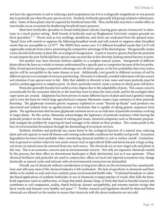 ¯ ° ± ² ³ ´
µ ¶ · ¸ ² ¸ ¸ ° ¹ º » ¼ ½
not have the opportunity to aid in reducing a pest’s population size if it is ecologically insignificant or not present
due to pesticide use when the pest species arrives. Similarly, herbicides generally kill groups of plants without prej-
udice. Some of these plants may be required for beneficial insect life. Thus, herbicides may have a similar effect as
insecticides on an ecosystem by disallowing beneficial insect presence.
Most lawn herbicides specialize in broad-leafed plants (dicots), leaving grass species (monocots) to dom-
inate in a mock-prairie setting. Both brands of herbicide used on Binghamton University campus grounds are
dicot specialists.67. 37
Dicots such as tree seedlings, dandelions, and clover are eradicated from the sprayed areas.
“Speed Zone will control or suppress the following broadleaf weeds and will control or suppress other broadleaf
weeds that are susceptible to 2,4-D”.68
The MSDS then names over 115 different broadleaf weeds that 2,4-D will
supposedly eradicate from a lawn, promoting the competitive advantage of the desired grass. This generally creates
a lawn devoid of diversity in plant life, an ecological transgression. A pest or invasive species that has the potential
to outcompete the post-herbicidal lawn species may succeed due to low diversity, lacking natural barriers to pests.
Put another way, lawn diversity harbors stability in a complex natural system. Intergrowth of different
plants allows the lawn as a whole to remain unthreatened by a specific pest or competitor because of the low proba-
bility of said species having a competitive advantage over all native species, or the low probability that every native
species will be susceptible to the same disease or pest. Additionally, root growth to different sections of soil by
different species is an example of resource partitioning. Diversity in a densely crowded substratum will also ensure
soil retention if one species were to fail. After that stability in diversity is lost, more and more pesticide must be
used to combat aggressive or adaptive pests. In short, pesticides tend to create a system in which pests will thrive.
Pesticides generally become less useful as time elapses due to the adaptability of pests. This causes concern
economically for the consumer when he or she must buy more to attain the same result, and for the ecologist when
super-pests are created. Adaptation has been proven in many different facets of plant and insect genetics testing,
and is even the basis for which large agrochemical company Monsanto creates crops resistance to their pesticide
Roundup. The glyphosate-resistant genetic sequence exploited to create “Round-up-Ready” seed products was
discovered and isolated from an agrobacterium, or bacterium that is capable of taking genetic sequences from
plants. The agrobacterium that became glyphosate resistant serves as an indicator of pesticide resistance evolving
in target plants. By this action, Monsanto acknowledges the legitimacy of pesticide resistance while leaving the
pesticide product on the market. Instead of solving pest issues, chemical companies such as Monsanto purpose-
fully instigate the problem by requiring the land manager to be reliant on their product. This creates profit in the
face of environmental devastation through the dismantling of ecosystem services.
Synthetic fertilizer and pesticide use causes harm to the ecological function of a natural area, reducing
plant and soil capacity to ward off disease and creating unfavorable conditions for healthy turf growth. Ecosystem
degradation becomes more probable when considering chemical mobility in soil or surface runoff. Contamina-
tion in ground or surface waters by non-point sources such as agricultural fields and lawns has put a large ecolog-
ical strain on natural areas far removed from any such source. The chemicals act on non-target soils and plants in
this way. This is an economic concern and an environmental concern. Not only are expensive chemicals wasted
by this process, but their effect on downstream landscapes is likely detrimental, just as it was upstream. When
chemical fertilizers and pesticides are used in conjunction, effects on local and regional ecosystems may change
drastically as natural cycles and intricate webs of environmental connection are dismantled.
Overall, use of chemicals without consideration to long term effects on the environment has caused prob-
lems and will cause more if the chemical industry is left unchecked. The lack of specificity in chemicals and their
ability to be mobile in soils and rivers unfairly poses environmental health risks. ¾
· ¿ ¹ À Á ¹ Â ² º Ã Ä ¿ ° º ¶ ° Å À ¿ Ä ¶ ° ¸ ² ¹ Æ
º ° Ä Æ Ã ° Å ² º ° Ç Ç ¸ Á ¶ ° À Á ¿ ¹ Å ¿ È Å É ¹ À Ê ² À Á ¶ Ê ² Ä Ã Á ¶ Á º ² Å ¿ Ä Â Å ² ¿ È ¶ Ê ² Ë Á ¶ ° ¸ Å À ¿ À ° Ä ± ² À Ç ° À ¶ Ê ² Å ¿ È Ì ² ² º Å ¿ È À ² ¹ Í Á ¸ ¸ Å À Ê ² Ã ² ¹ ² Æ
Î
¶ Á ° ¸ ¿ Ä ± ° ¹ Á Å Ë Å Ï Å Â ¶ Ê ° Å ² ° Ä À Ê Ì ¿ Ä Ë Å » ¿ Ä È Â ¹ ± Á À Ê ° À ° À À ° ¶ Í º Á Å ² ° Å ² È Â ¹ ± Á » ¿ Ä Ã Á Ä º Å À Ê ° À È ² ² º ¿ ¹ Ê ° Ä Ë È Â ¸ Á ¹ Å ² ¶ À Å Ð ° ¹ º
¶ ¿ ¹ À Ä Á Ã Â À ² Å À ¿ Å ¿ Á ¸ ¶ ¿ Ë Ç ° ¶ À Á ¿ ¹ » ° ¶ Á º Á À É » À Ê ° À ¶ Ê Ã Â Á ¸ º Æ Â Ç » º Á Å ² ° Å ² Å Â Å ¶ ² Ç À Á Ã Á ¸ Á À É » ° ¹ º ² Ñ À Ä ² Ë ² ¹ Â À Ä Á ² ¹ À Å Ì Á ¹ ± Å À Ê ° À
È ° Ò ¿ Ä Ì ² ² º Å ° ¹ º º Á Å ² ° Å ² Å ¿ Ò ² Ä Ê ² ° ¸ À Ê É À Â Ä È ± Ä ° Å Å Ó ½ Ô Õ
Further research and legislation should be observed before
chemicals are allowed on the market to ensure that chemicals with the above tendencies are not sold.
 