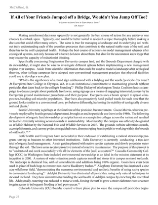 b c d e f e e g h i p q r
s g t f u v
w x y €
 ‚ ƒ
y y
ƒ „
y … † ‡ … ˆ ‰ … ˆ y … 
ƒ ‘ „
‡ y ‰
‘
‡ y … † ‡ … ˆ ’ “
” •
„
’ –
ƒ —   ˜ ™
b g d e h t f h e h g h i j f i i f c e k e h h k i f l f g m f i e n e k h h m t f h f i g e e n m o f p f k m c h f i k f h g g c m e h h g h i g h n f h i f g q h i h h f
c o h h k f k m h f j p g i d f l h h r r n l e c g e e n p h h f s h f e i p f p f m m f i k f e m f i m h i f k f g i c o g m h l e c m o h i h f t o e n p f g h i f j g d e h t g
i f c e k e h h m o g m c h f e i f g g f c m j g h n h m o f i k r r o f k g j f e k m i f f g h i j g h g t e h t g e g h i k c g l f g h i e m k f h i f i e n e h t k h e e s e m o t
h f m m i f e n f h i f i k m g h i e h t f g c o h g m o f c h f h m e f k k l i h c f k k f k m o g m c h h m i e p f m f m h m o f h g m f i g e k m g p e f k m g m f h g m o f k h e e p g h i
m o f i f g h i f m h m o f k h e e u k l f i l f m f g e o f g e m o r s f i o g l k m o f p f k m c h f i k f h g g c m e h h e k m h j h i f e j g h g t f j f h m k c o f j f k g g m f i
f c h e h t e c g e k n k m f j k p h h m h h e n p f c g f k f h g s o g m s f i h d h h s g p h f m m o f j p p f m g e k h g h i m o f f h c h j j h h d h h s e f i t f m o g m
j g n f k c g l f m o f c g l g c e m n h g i f i f c m e h h e k m m o e h d e h t r
v
l f c e w c g e e n c h h c f i h e h t x e h t o g j m h h y h e q f i k e m n c g j l f k e g h i p g h i m o f q i h f h i k z f l g i m j f h m c o g i t f i s e m o
e m k k m f s g i i k o e l p e m j e t o m g e k h p f s e k f m h e h q f k m e t g m f i e g g f i f h m h l m e h h k p f g h i f e j l e f j f h m e h t g h f s j g h g t f j f h m
i f t e j f h q f i c g j l f k r { k e i f g i h j k c e f h m e w c e h g h i j g m e h h m o g m c h f e i p f f k f i m h j h i f e g e g h i k c g l f g g m f i f c h e h t e c g e
m o f h i e f k p h m o f i c h e e f t f c g j l f k f k o g q f g i h l m f i h h h t c h h q f h m e h h g e j g h g t f j f h m l i g c m e c f k m o g m l o n k e c g e g g c e e e m e f k
c h f e i f k f m h i f q f e h l g h f s l e g h r
“What is the significance of a round sign emblazoned with a ladybug and the words ‘pesticide-free zone’?
At Evergreen State College in Olympia, WA, it is an institutional commitment to maintaining grounds without
pesticides that dates back to the college’s founding”.1
Phillip Dickey of Washington Toxics Coalition leads a cam-
paign to educate people about pesticide free lawns, using signage as a means of engaging interested passers-by in
Evergreen’s ground maintenance procedures and their purpose. Evergreen uses a boom sprayer to spread com-
post tea, building soil microbe populations. They have also proactively hand-pulled weeds for such time that the
ground looks similar to a conventional lawn, yet behaves differently, harboring the stability of ecologically diverse
soil and plants.1
Seattle University is perhaps at the forefront of the pesticide-free movement. Ciscoe Morris, who was pre-
viously employed by Seattle grounds department, brought an end to pesticide use there in the 1980s. The following
development of organic land stewardship principles has set an example for colleges across the nation and resulted
in Seattle University winning several awards in sustainability. Most notably, the campus was officially designated
as Wildlife Habitat by the National Fish and Wildlife Services in 2007. The grounds website advertises awards,
accomplishments, and current projects on guided tours, demonstrating Seattle pride in working within the bounds
of soil health.28, 29
x h m o
v
f g m m e f g h i | q f i t i f f h o g q f k f c c f f i f i e h m o f e i f h i f g q h i h g f k m g p e e k o e h t g i g i e c g e k m f s g i i k o e l l i h t
t i g j p k f i q e h t g k p f g c h h k m h h m o f i e h m f i f k m f i e h k m e m f m e h h k r
Tufts University is currently conducting a two acre
trial of organic land management. A rain garden planted with native species captures and slowly percolates water
through the soil. The lawn areas receive proactive instead of reactive maintenance. The purpose of this project is
to “understand and work successfully with all the elements of the [soil] ecosystem”.84
Cascadia Community Col-
lege (CCC) in Washington State included environmental stewardship as an ideal in the mission statement at its
inception in 2000. A system of water retention ponds captures runoff and stores it in campus restored wetlands.
The landscape is chemical free, with all amendments and additions being 100% organic. Goats have even been
used in place of bush hogs to remove non-native blackberry bushes.13
Allegheny University has instituted a one
acre wildflower field, “demonstrating the numerous environmental and aesthetic benefits of using native species
in commercial landscaping”.7
Adelphi University has eliminated all pesticides, using only natural techniques to
steward the land. They have committed to building the soil health of Adelphi campus by enriching the microbial
life. Additionally, watering was reduced to twice a week, forcing the turf to grow a more elaborate root structure
to gain access to infrequent flooding of soil pore spaces.70
Colorado University (CU) Boulder created a three phase plan to wean the campus off pesticides begin-
 