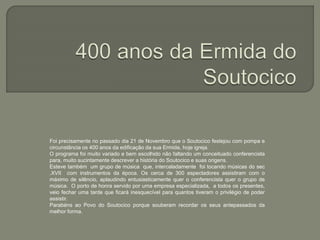 Foi precisamente no passado dia 21 de Novembro que o Soutocico festejou com pompa e
circunstância os 400 anos da edificação da sua Ermida, hoje igreja.
O programa foi muito variado e bem escolhido não faltando um conceituado conferencista
para, muito sucintamente descrever a história do Soutocico e suas origens.
Esteve também um grupo de música que, intercaladamente foi tocando músicas do sec
.XVII com instrumentos da época. Os cerca de 300 espectadores assistiram com o
máximo de silêncio, aplaudindo entusiasticamente quer o conferencista quer o grupo de
música. O porto de honra servido por uma empresa especializada, a todos os presentes,
veio fechar uma tarde que ficará inesquecível para quantos tiveram o privilégio de poder
assistir.
Parabéns ao Povo do Soutocico porque souberam recordar os seus antepassados da
melhor forma.
 