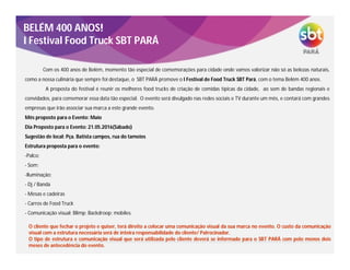 BELÉM 400 ANOS!
I Festival Food Truck SBT PARÁ
Com os 400 anos de Belém, momento tão especial de comemorações para cidade onde vamos valorizar não só as belezas naturais,
como a nossa culinária que sempre foi destaque, o SBT PARÁ promove o I Festival de Food Truck SBT Pará, com o tema Belém 400 anos.
A proposta do festival é reunir os melhores food trucks de criação de comidas típicas da cidade, ao som de bandas regionais e
convidados, para comemorar essa data tão especial. O evento será divulgado nas redes sociais e TV durante um mês, e contará com grandes
empresas que irão associar sua marca a este grande evento.
Mês proposto para o Evento: Maio
Dia Proposto para o Evento: 21.05.2016(Sábado)
Sugestão de local: Pça. Batista campos, rua do tamoios
Estrutura proposta para o evento:
-Palco;
- Som;
-Iluminação;
- Dj / Banda
- Mesas e cadeiras
- Carros de Food Truck
- Comunicação visual: Blimp; Backdroop; mobiles.
O cliente que fechar o projeto e quiser, terá direito a colocar uma comunicação visual da sua marca no evento. O custo da comunicação
visual com a estrutura necessária será de inteira responsabilidade do cliente/ Patrocinador.
O tipo de estrutura e comunicação visual que será utilizada pelo cliente deverá se informado para o SBT PARÁ com pelo menos dois
meses de antecedência do evento.
 