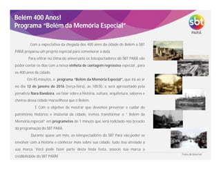 Belém 400 Anos!
Programa “Belém da Memória Especial”
Com a expectativa da chegada dos 400 anos da cidade de Belém o SBT
PARÁ preparou um projeto especial para comemorar a data.
Para entrar no clima do aniversário os telespectadores do SBT PARÁ vão
poder contar os dias com a nossa vinheta de contagem regressiva especial , para
os 400 anos da cidade.
Em 45 minutos, o programa “Belém da Memória Especial”, que irá ao ar
no dia 12 de janeiro de 2016 (terça-feira), ás 18h30, e será apresentado pela
jornalista Nara Bandeira, vai falar sobre a história, cultura, arquitetura, sabores e
cheiros dessa cidade maravilhosa que é Belém.
E Com o objetivo de mostrar que devemos preservar e cuidar do
patrimônio histórico e imaterial da cidade, iremos transformar o “ Belém da
Memória especial” em programetes de 1 minuto que será rodiziado nos breacks
da programação do SBT PARÁ.
Durante quase um mês, os telespectadores do SBT Pará vão poder se
envolver com a história e conhecer mais sobre sua cidade, tudo isso atrelado a
sua marca. Você pode fazer parte desta linda festa, associe sua marca a
credibilidade do SBT PARÁ!
FotosdeInternet
Fotos de Internet
 