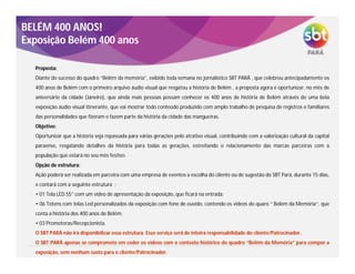 Proposta:
Diante do sucesso do quadro “Belém da memória”, exibido toda semana no jornalístico SBT PARÁ , que celebrou antecipadamente os
400 anos de Belém com o primeiro arquivo áudio visual que resgatou a história de Belém , a proposta agora é oportunizar, no mês de
aniversário da cidade (Janeiro), que ainda mais pessoas possam conhecer os 400 anos de história de Belém através de uma bela
exposição áudio visual itinerante, que vai mostrar todo conteúdo produzido com amplo trabalho de pesquisa de registros e familiares
das personalidades que fizeram e fazem parte da história da cidade das mangueiras.
Objetivo:
Oportunizar que a história seja repassada para várias gerações pelo atrativo visual, contribuindo com a valorização cultural da capital
paraense, resgatando detalhes da história para todas as gerações, estreitando o relacionamento das marcas parceiras com a
população que estará no seu mês festivo.
Opção de estrutura:
Ação poderá ser realizada em parceira com uma empresa de eventos a escolha do cliente ou de sugestão do SBT Pará, durante 15 dias,
e contará com a seguinte estrutura :
• 01 Tela LED 55” com um vídeo de apresentação da exposição, que ficará na entrada;
• 06 Totens com telas Led personalizados da exposição com fone de ouvido, contendo os vídeos do quaro “ Belém da Memória”, que
conta a história dos 400 anos de Belém;
• 03 Promotoras/Recepcionista.
O SBT PARÁ não irá disponibilizar essa estrutura. Esse serviço será de inteira responsabilidade do cliente/Patrocinador.
O SBT PARÁ apenas se compromete em ceder os vídeos com o contexto histórico do quadro “Belém da Memória” para compor a
exposição, sem nenhum custo para o cliente/Patrocinador.
BELÉM 400 ANOS!
Exposição Belém 400 anos
 