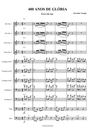 &
&
&
&
&
&
&
?
?
?
?
b
b
bb
bb
bb
bb
bb
bbbb
bb
bb
bb
bb
bb
bb
4
2
4
2
4
2
4
2
4
2
4
2
4
2
4
2
42
42
4
2
Alto Sax. 1
Alto Sax. 2
Tenor Sax. 1
Tenor Sax. 2
Trumpet in Bb 1
Trumpet in Bb 2
Trumpet in Bb 3
Trombone 1
Trombone 2
Tuba
Bass
f
f
D.C.
Ó
D.C.
Ó
D.C.
Ó
D.C.
Ó
D.C.
.œ> œ>
œ œ>
D.C.
.œ> œ> œ œ>
D.C.
.œ> œ>
œ œ>
D.C..œ> œ>
œ œ>
D.C.
.œ> œ> œ œ>
D.C.
œ œ
D.C.
œ œ
Ab
≈
œ œœœœ œ œ
≈
œ œœœœ œ œ
≈ œ œœœœ œ œ
≈ œ œœœœ œ œ
˙
˙
˙
˙
˙
œ
œ œ œ
œ
œ œ œAb
j
œ ‰ Œ
j
œ ‰ Œ
J
œ ‰ Œ
J
œ ‰ Œ
.œ> œ>
œ œ>
.œ> œ> œ œ>
.œ> œ> œ œ>
.œ> œ>
œ œ>
.œ> œ> œ œ>
œ œ
œ œ
Bbm
≈
œœœœœœœ
≈
œœœœœœœ
≈œœœœœœœ
≈œœœœœœœ
˙
˙
˙
˙
˙
œ
œ œ œ
œ
œ œ œBbm
j
œ
‰ Œ
j
œ
‰ Œ
j
œ
‰ Œ
j
œ
‰ Œ
.œ> œ> œ œ>
.œ> œ> œ œ>
.œ> œ> œ œ>
.œ> œ> œ œ>
.œ> œ> œ œ>
œ œ
œ œ
Db7+
∑
∑
∑
∑
œ œ> œ> .œ> œ
œ œ> œ> .œ> œ
œ œ> œ> .œ> œ
œ œ> œ> .œ> œ
œ œ> œ> .œ> œ
œ œ
œ œ
C m7
400 ANOS DE GLÓRIA
Frevo de rua Severino Araujo
©Erilson Oliveira
 