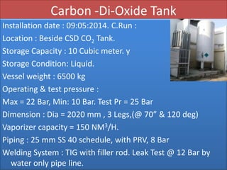 Carbon -Di-Oxide Tank
Installation date : 09:05:2014. C.Run :
Location : Beside CSD CO2 Tank.
Storage Capacity : 10 Cubic meter. y
Storage Condition: Liquid.
Vessel weight : 6500 kg
Operating & test pressure :
Max = 22 Bar, Min: 10 Bar. Test Pr = 25 Bar
Dimension : Dia = 2020 mm , 3 Legs,(@ 70” & 120 deg)
Vaporizer capacity = 150 NM3/H.
Piping : 25 mm SS 40 schedule, with PRV, 8 Bar
Welding System : TIG with filler rod. Leak Test @ 12 Bar by
water only pipe line.
 