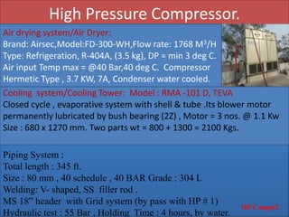 High Pressure Compressor.
HP Comp#2
Air drying system/Air Dryer:
Brand: Airsec,Model:FD-300-WH,Flow rate: 1768 M3/H
Type: Refrigeration, R-404A, (3.5 kg), DP = min 3 deg C.
Air input Temp max = @40 Bar,40 deg C. Compressor
Hermetic Type , 3.7 KW, 7A, Condenser water cooled.
Cooling system/Cooling Tower: Model : RMA -101 D, TEVA
Closed cycle , evaporative system with shell & tube .Its blower motor
permanently lubricated by bush bearing (2Z) , Motor = 3 nos. @ 1.1 Kw
Size : 680 x 1270 mm. Two parts wt = 800 + 1300 = 2100 Kgs.
Piping System :
Total length : 345 ft.
Size : 80 mm , 40 schedule , 40 BAR Grade : 304 L
Welding: V- shaped, SS filler rod .
MS 18” header with Grid system (by pass with HP # 1)
Hydraulic test : 55 Bar , Holding Time : 4 hours, by water.
 