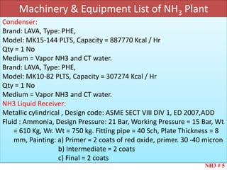 Machinery & Equipment List of NH3 Plant
NH3 # 5
Condenser:
Brand: LAVA, Type: PHE,
Model: MK15-144 PLTS, Capacity = 887770 Kcal / Hr
Qty = 1 No
Medium = Vapor NH3 and CT water.
Brand: LAVA, Type: PHE,
Model: MK10-82 PLTS, Capacity = 307274 Kcal / Hr
Qty = 1 No
Medium = Vapor NH3 and CT water.
NH3 Liquid Receiver:
Metallic cylindrical , Design code: ASME SECT VIII DIV 1, ED 2007,ADD
Fluid : Ammonia, Design Pressure: 21 Bar, Working Pressure = 15 Bar, Wt
= 610 Kg, Wr. Wt = 750 kg. Fitting pipe = 40 Sch, Plate Thickness = 8
mm, Painting: a) Primer = 2 coats of red oxide, primer. 30 -40 micron
b) Intermediate = 2 coats
c) Final = 2 coats
 