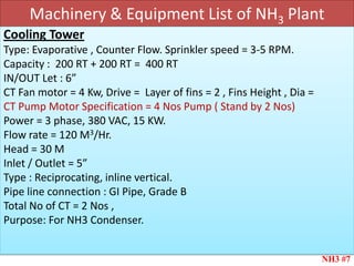 Machinery & Equipment List of NH3 Plant
NH3 #7
Cooling Tower
Type: Evaporative , Counter Flow. Sprinkler speed = 3-5 RPM.
Capacity : 200 RT + 200 RT = 400 RT
IN/OUT Let : 6”
CT Fan motor = 4 Kw, Drive = Layer of fins = 2 , Fins Height , Dia =
CT Pump Motor Specification = 4 Nos Pump ( Stand by 2 Nos)
Power = 3 phase, 380 VAC, 15 KW.
Flow rate = 120 M3/Hr.
Head = 30 M
Inlet / Outlet = 5”
Type : Reciprocating, inline vertical.
Pipe line connection : GI Pipe, Grade B
Total No of CT = 2 Nos ,
Purpose: For NH3 Condenser.
 