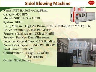 Name : PET Bottle Blowing Plant.
Capacity: 450 BPM.
Model : SBO 14, Sl # 11779.
System : SBO
Using Medium : High Air Pressure ,35 to 38 BAR1527 M3/Hr(1 Ltr)
LP Air Pressure : @7 Bar 190 M3/Hr
Features : Dual system , CSD & Hotfill
Purpose : For New Dual filler room.
Location : Ground Floor ,CAN Building.
Power Consumption : 324 KW+ 30 KW
Total Power = 480 KW
Chilled water = 12 deg C, 30 M3/Hr
4 Bar pressure
Origin : Sidel, France
 