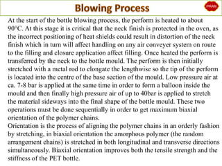At the start of the bottle blowing process, the perform is heated to about
90°C. At this stage it is critical that the neck finish is protected in the oven, as
the incorrect positioning of heat shields could result in distortion of the neck
finish which in turn will affect handling on any air conveyer system on route
to the filling and closure application affect filling. Once heated the perform is
transferred by the neck to the bottle mould. The perform is then initially
stretched with a metal rod to elongate the lengthwise so the tip of the perform
is located into the centre of the base section of the mould. Low pressure air at
ca. 7-8 bar is applied at the same time in order to form a balloon inside the
mould and then finally high pressure air of up to 40bar is applied to stretch
the material sideways into the final shape of the bottle mould. These two
operations must be done sequentially in order to get maximum biaxial
orientation of the polymer chains.
Orientation is the process of aligning the polymer chains in an orderly fashion
by stretching, in biaxial orientation the amorphous polymer (the random
arrangement chains) is stretched in both longitudinal and transverse directions
simultaneously. Biaxial orientation improves both the tensile strength and the
stiffness of the PET bottle.
 