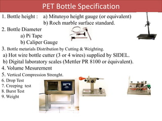 PET Bottle Specification
1. Bottle height : a) Mitutoyo height gauge (or equivalent)
b) Roch marble surface standard.
2. Bottle Diameter
a) Pi Tape
b) Caliper Gauge
3. Bottle metarials Distribution by Cutting & Weighting.
a) Hot wire bottle cutter (3 or 4 wires) supplied by SIDEL.
b) Digital laboratory scales (Mettler PR 8100 or équivalent).
4. Volume Mesurement
5. Vertical Compression Strenght.
6. Drop Test
7. Creeping test
8. Burst Test
9. Weight
 