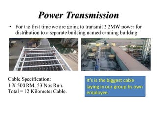 Power Transmission
• For the first time we are going to transmit 2.2MW power for
distribution to a separate building named canning building.
Cable Specification:
1 X 500 RM, 53 Nos Run.
Total = 12 Kilometer Cable.
It’s is the biggest cable
laying in our group by own
employee.
 
