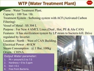Name : Water Treatment Plant.
Capacity : 100 Ton / Hr.
Treatment System : Softening system with ACF.(Activated Carbon
Filtering)
Vessel of Metal : SS 304 L
Purpose : For New 4 AMCL Lines.(Dual , Hot, PE & Alu CAN)
Features : It has sterilization system by LP steam to bacteria kill. Drive
regulated by Inverter.
Location : North – West of CAN Building.
Electrical Power : 40 KW
Steam Consumption : @ 1 Bar, 100kg
Origin : CHINA.
Output Water parameter:
1. Ph = around 6.5 to 7.5
2. Hardness = 0 to 3 ppm
3. Iron = 0.1
4. Free from Bacteria.
 