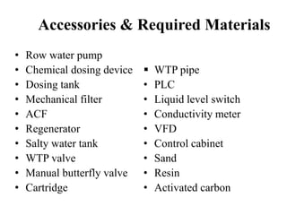 Accessories & Required Materials
• Row water pump
• Chemical dosing device
• Dosing tank
• Mechanical filter
• ACF
• Regenerator
• Salty water tank
• WTP valve
• Manual butterfly valve
• Cartridge
 WTP pipe
• PLC
• Liquid level switch
• Conductivity meter
• VFD
• Control cabinet
• Sand
• Resin
• Activated carbon
 