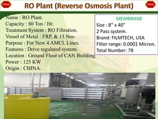 Name : RO Plant.
Capacity : 80 Ton / Hr.
Treatment System : RO Filtration.
Vessel of Metal : FRP, & 13 Nos.
Purpose : For New 4 AMCL Lines.
Features : Drive regulated system.
Location : Ground Floor of CAN Building.
Power : 125 KW
Origin : CHINA.
MEMBRANE
Size : 8” x 40”
2 Pass system.
Brand: FILMTECH, USA
Filter range: 0.0001 Micron.
Total Number: 78
 