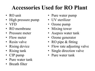 Accessories Used for RO Plant
• RO unit
• High pressure pump
• VFD
• RO membrane
• Pressure meter
• Flow meter
• Resin valve
• Rising device
• Rising tank
• CIP pump
• Pure water tank
• Breath filter
• Pure water pump
• UV sterilizer
• Ozone pump
• Mixing tower
• Asepsis water tank
• Ozone generator
• RO pipe & fitting
• Flow rate adjusting valve
• Single direction valve
• Pure water tank
 