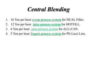 Central Blending
1. 16 Ton per hour syrup process system for DUAL Filler.
2. 12 Ton per hour juice process system for HOTFILL.
3. 6 Ton per hour juice process system for ALU-CAN.
4. 5 Ton per hour Yogurt process system for PE-Lassi Line.
 