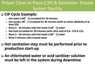 Proper Clean In Place (CIP) & Sanitation Ensure
System Sterility
 CIP Cycle Example:
 Hot water (>60°C) circulated for 10 minutes
 Hot caustic, 80°C circulated for 20 minutes (with an active alkalinity of at
least 2%)
 Rinse 5 - 10 minutes with Hot water (>60°C) water
 Hot Acid circulated for 20 minutes (with nitric acid of 0.6 - 0.8 % v/v)
 Rinse 5 - 10 minutes with Hot water (>60°C) water
 Rinse 5 minutes with treated water
 Hot sanitation step must be performed prior to
production start-up
 An chlorinated water or acid sanitizer solution
must be left in the system during downtime
 