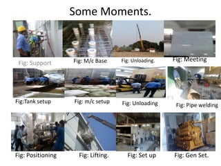 Some Moments.
Fig: Support Fig: Unloading.
Fig: Set up
Fig: Meeting
Fig:Tank setup Fig: m/c setup Fig: Unloading Fig: Pipe welding
Fig: Positioning Fig: Lifting. Fig: Gen Set.
Fig: M/c Base
 