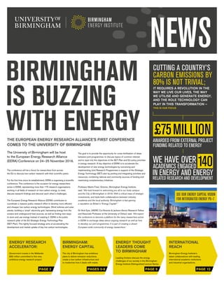 1
PAGE 2 PAGES 5-8 PAGE 9 PAGE 12
BIRMINGHAM
IS BUZZING
WITH ENERGYTHE EUROPEAN ENERGY RESEARCH ALLIANCE’S FIRST CONFERENCE
COMES TO THE UNIVERSITY OF BIRMINGHAM
The University of Birmingham will be host
to the European Energy Research Alliance
(EERA) Conference on 24–25 November 2016.
The conference will be a forum for researchers from across
the EU to discuss low-carbon research with their scientific peers.
For the first time since its establishment, EERA is organising a scientific
conference. This conference is the occasion for energy researchers
active in EERA, representing more than 175 research organisations
working in all fields of research on low-carbon energy, to meet,
discuss research findings and discover each other’s challenges.
The European Energy Research Alliance (EERA) contributes to
coordinate a massive public research effort to develop more efficient
and cheaper low carbon energy technologies. Wind turbines and solar
panels, building a ‘smart’ electricity grid, harnessing energy from the
oceans and underground heat sources, as well as finding new ways
to store and use energy instead of wasting it. EERA is the public
research pillar of the EU Strategic Energy Technology Plan
(SET-Plan). This tightly focused strategy aims at accelerating the
development and market uptake of key low carbon technologies.
The goal is to provide the opportunity for cross-fertilisation of ideas
between joint programmes; to discuss topics of common interest;
and to input into the objectives of the SET-Plan and EU policy priorities
in energy research. A key objective of EERA is to accelerate the
development of new energy technologies by conceiving and
implementing Joint Research Programmes in support of the Strategic
Energy Technology (SET) plan by pooling and integrating activities and
resources, combining national and community sources of funding and
maximising complementary initiatives.
Professor Martin Freer, Director, Birmingham Energy Institute,
said: ‘We look forward to welcoming you all to our lively campus
and the City of Birmingham in 2016. With a critical mass of strategic
investments, and triple-helix collaborations between industry,
academia and the local authority, Birmingham is fast gaining
a reputation as Britain’s “Energy Capital”.’
Dr Nick Eyre, UKERC Co-Director & Jackson Senior Research Fellow
and Associate Professor at the University of Oxford, said: ‘We expect
the conference to become a platform for the many researchers active
in EERA to exchange ideas about ongoing research as well as how
to develop our joint programmes. It is part of creating a vibrant
European-wide community of energy researchers.’
CUTTING A COUNTRY’S
CARBON EMISSIONS BY
80% IS NOT TRIVIAL;
IT REQUIRES A REVOLUTION IN THE
WAY WE LIVE OUR LIVES, THE WAY
WE UTILISE AND GENERATE ENERGY,
AND THE ROLE TECHNOLOGY CAN
PLAY IN THIS TRANSFORMATION –
THIS IS OUR FOCUS
WE HAVE OVER
ACADEMICS ENGAGED
SEE OUR ENERGY CAPITAL VISION
FOR INTERGRATED ENERGY P6–7
ENERGY RESEARCH
ACCELERATOR:
Government invests in the Midlands:
£60 million committed to this new,
ambitious energy research project.
BIRMINGHAM:
ENERGY CAPITAL
The city of Birmingham has ambitious
plans to deliver emission reductions,
create a low-carbon infrastructure and
to modernise how it deals with waste.
ENERGY THOUGHT
LEADERS COME
TO BIRMINGHAM
Leading thinkers discuss the energy
challenges of our society in the Birmingham
Energy Institute Distinguished Lecture Series.
INTERNATIONAL
REACH
Birmingham Energy Institute’s
latest collaborations with leading
international academic institutions
and industrial organisations.
NEWS
 