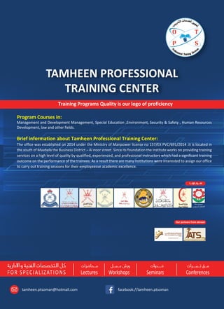 C.R. 1/18408/4, P.O.Box : 360, Postal Code : 500 Al Mabilah South, Sultanate of Oman
Tel : +968 97710126 , 99817774
FOR SPECIALIZATIONS Lectures Workshops Seminars Conferences
TAMHEEN PROFESSIONAL
TRAINING CENTER
,+ : , , , : , : . , / / : .
facebook://tamheen.ptsomantamheen.ptsoman@hotmail.com
Program Courses in:
Management and Development Management, Special Education ,Environment, Security & Safety , Human Resources
Development, law and other fields.
Brief information about Tamheen Professional Training Center:
The office was established on 2014 under the Ministry of Manpower license no 157/EX PVC/691/2014 .It is located in
the south of Maabela the Business District – Al noor street. Since its foundation the institute works on providing training
services on a high level of quality by qualified, experienced, and professional instructors which had a significant training
outcome on the performance of the trainees. As a result there are many institutions were interested to assign our office
to carry out training sessions for their employeesve academic excellence.
.
:
/ / / / /
.
Our partners from abroad
Training Programs Quality is our logo of proficiency
Sultan Qaboos Street to RUWI
NETSO
ALNOORSt.
Mabelah Sanaiya
Taymoor Bin Faisal
Al Salam St.
SCHOOL
OMER
Inst
Tamheen
Ofﬁce
 