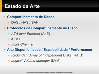 Compartilhamento de Dados em Storage de Alta Disponibilidade
Estado da Arte
 Compartilhamento de Dados
 DAS / NAS / SAN
 Protocolos de Compartilhamento de Disco
 ATA over Ethernet (AoE)
 iSCSI
 Fibre Channel
 Alta Disponibilidade / Escalabilidade / Performance
 Redundant Array of Independent Disks (RAID)
 Logical Volume Manager (LVM)
 