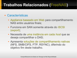 Compartilhamento de Dados em Storage de Alta Disponibilidade
Trabalhos Relacionados (FreeNAS)
 Características
 Appliance baseado em Web para compartilhamento
NAS entre usuários finais;
 Funciona em SAN somente através do iSCSI
(export);
 Necessita de uma instância em cada host que se
deseja compartilhar o DAS;
 Apresenta soluções de compartilhamento nativas
(NFS, SMB/CIFS, FTP, RSYNC), diferindo do
objetivo fim deste trabalho.
 