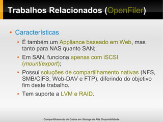 Compartilhamento de Dados em Storage de Alta Disponibilidade
Trabalhos Relacionados (OpenFiler)
 Características
 É também um Appliance baseado em Web, mas
tanto para NAS quanto SAN;
 Em SAN, funciona apenas com iSCSI
(mount/export);
 Possui soluções de compartilhamento nativas (NFS,
SMB/CIFS, Web-DAV e FTP), diferindo do objetivo
fim deste trabalho.
 Tem suporte a LVM e RAID.
 