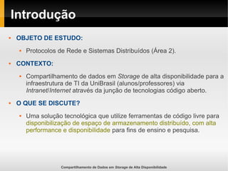 Compartilhamento de Dados em Storage de Alta Disponibilidade
Introdução
 OBJETO DE ESTUDO:
 Protocolos de Rede e Sistemas Distribuídos (Área 2).
 CONTEXTO:
 Compartilhamento de dados em Storage de alta disponibilidade para a
infraestrutura de TI da UniBrasil (alunos/professores) via
Intranet/Internet através da junção de tecnologias código aberto.
 O QUE SE DISCUTE?
 Uma solução tecnológica que utilize ferramentas de código livre para
disponibilização de espaço de armazenamento distribuído, com alta
performance e disponibilidade para fins de ensino e pesquisa.
 