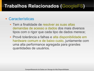Compartilhamento de Dados em Storage de Alta Disponibilidade
Trabalhos Relacionados (GoogleFS)
 Características
 Tem a finalidade de resolver as suas altas
demandas de acesso a dados dos mais diversos
tipos com o rigor que cada tipo de dados merece;
 Provê tolerância a falhas e alta disponibilidade em
hardware comum e de baixo custo, juntamente com
uma alta performance agregada para grandes
quantidades de usuários.
 