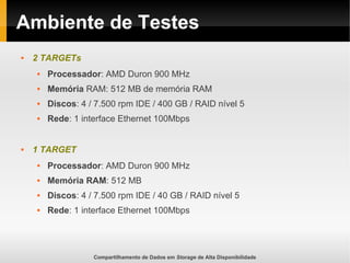 Compartilhamento de Dados em Storage de Alta Disponibilidade
Ambiente de Testes
 2 TARGETs
 Processador: AMD Duron 900 MHz
 Memória RAM: 512 MB de memória RAM
 Discos: 4 / 7.500 rpm IDE / 400 GB / RAID nível 5
 Rede: 1 interface Ethernet 100Mbps
 1 TARGET
 Processador: AMD Duron 900 MHz
 Memória RAM: 512 MB
 Discos: 4 / 7.500 rpm IDE / 40 GB / RAID nível 5
 Rede: 1 interface Ethernet 100Mbps
 