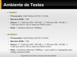 Compartilhamento de Dados em Storage de Alta Disponibilidade
Ambiente de Testes
 1 TARGET
 Processador: Intel Pentium E2140 1.6 GHz
 Memória RAM: 1 GB
 Discos: 2 / 7.500 rpm IDE / 400 GB; 1 / 7.500 rpm IDE / 40 GB; 1 /
7.500 rpm SATA / 80 G; todos em RAID nível 5
 Rede: 1 interface Ethernet 100Mbps
 GATEWAY
 Processador: Intel Pentium E2140 1.6 GHz
 Memória RAM: 1 GB
 Discos: 2 / 7.500 rpm IDE / 400 GB; 1 / 7.500 rpm IDE / 40 GB; 1 /
7.500 rpm SATA / 80 G; todos em RAID nível 5
 Rede: 3 interfaces Ethernet 100Mbps; 1 para uplink e 2 agregadas para
tráfego exclusivo SAN.
 