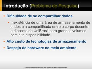 Compartilhamento de Dados em Storage de Alta Disponibilidade
Introdução (Problema de Pesquisa)
 Dificuldade de se compartilhar dados
 Inexistência de uma área de armazenamento de
dados e a compartilhada entre o corpo docente
e discente da UniBrasil para grandes volumes
com alta disponibilidade.
 Alto custo de tecnologias de armazenamento
 Despejo de hardware no meio ambiente
 