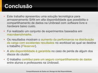 Compartilhamento de Dados em Storage de Alta Disponibilidade
Conclusão
 Este trabalho apresentou uma solução tecnológica para
armazenamento SAN em alta disponibilidade que possibilita o
compartilhamento de dados na Unibrasil com software livre e
hardware baixo custo.
 Foi realizado um conjunto de experimentos baseados em
macrobenchmarks.
 Os resultados mostram o aumento da performance na distribuição
da carga com excelentes resultados no workload ao qual se destina
o trabalho (Fileserver).
 A alta disponibilidade é garantida no caso de perda de algum dos
discos do cluster.
 O trabalho contribui para um seguro compartilhamento de dados
entre alunos e professores na Unibrasil.
 