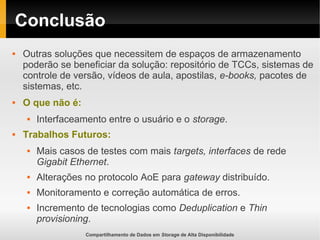 Compartilhamento de Dados em Storage de Alta Disponibilidade
Conclusão
 Outras soluções que necessitem de espaços de armazenamento
poderão se beneficiar da solução: repositório de TCCs, sistemas de
controle de versão, vídeos de aula, apostilas, e-books, pacotes de
sistemas, etc.
 O que não é:
 Interfaceamento entre o usuário e o storage.
 Trabalhos Futuros:
 Mais casos de testes com mais targets, interfaces de rede
Gigabit Ethernet.
 Alterações no protocolo AoE para gateway distribuído.
 Monitoramento e correção automática de erros.
 Incremento de tecnologias como Deduplication e Thin
provisioning.
 