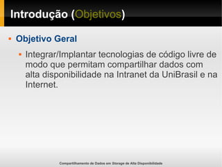 Compartilhamento de Dados em Storage de Alta Disponibilidade
Introdução (Objetivos)
 Objetivo Geral
 Integrar/Implantar tecnologias de código livre de
modo que permitam compartilhar dados com
alta disponibilidade na Intranet da UniBrasil e na
Internet.
 