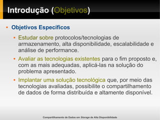 Compartilhamento de Dados em Storage de Alta Disponibilidade
Introdução (Objetivos)
 Objetivos Específicos
 Estudar sobre protocolos/tecnologias de
armazenamento, alta disponibilidade, escalabilidade e
análise de performance.
 Avaliar as tecnologias existentes para o fim proposto e,
com as mais adequadas, aplicá-las na solução do
problema apresentado.
 Implantar uma solução tecnológica que, por meio das
tecnologias avaliadas, possibilite o compartilhamento
de dados de forma distribuída e altamente disponível.
 