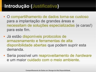 Compartilhamento de Dados em Storage de Alta Disponibilidade
Introdução (Justificativa)
 O compartilhamento de dados torna-se custoso
para a implantação de grandes áreas e
necessitam de soluções especializadas (e caras!)
para este fim.
 Já estão disponíveis protocolos de
armazenamento e ferramentas de alta
disponibilidade abertas que podem suprir esta
demanda.
 Seria possível um reaproveitamento de hardware
e um maior cuidado com o meio ambiente.
 
