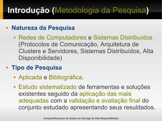 Compartilhamento de Dados em Storage de Alta Disponibilidade
Introdução (Metodologia da Pesquisa)
 Natureza da Pesquisa
 Redes de Computadores e Sistemas Distribuídos
(Protocolos de Comunicação, Arquitetura de
Clusters e Servidores, Sistemas Distribuídos, Alta
Disponibilidade)
 Tipo de Pesquisa
 Aplicada e Bibliográfica.
 Estudo sistematizado de ferramentas e soluções
existentes seguido da aplicação das mais
adequadas com a validação e avaliação final do
conjunto estudado apresentando seus resuldados.
 