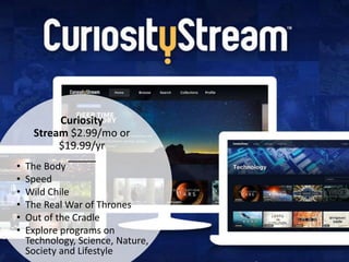 Curiosity
Stream $2.99/mo or
$19.99/yr
• The Body
• Speed
• Wild Chile
• The Real War of Thrones
• Out of the Cradle
• Explore programs on
Technology, Science, Nature,
Society and Lifestyle
 