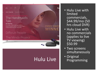 Hulu Live
• Hulu Live with
limited
commercials,
$44.99/mo (50
hrs cloud DVR)
• Hulu Live with
no commercials
(applies to live
TV viewing)
$50.99
• Two screens
simultaneously
• Original
Programming
 