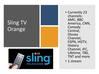 Sling TV
Orange
• Currently 23
channels:
AMC, BBC
America, CNN,
Comedy
Central,
Disney
Channel,
ESPN, HGTV,
History
Channel, IFC,
Lifetime, TBS,
TNT and more
• 1 stream
 