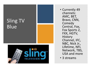 Sling TV
Blue
• Currently 49
channels:
AMC, BET,
Bravo, CNN,
Comedy
Central, Fox,
Fox Sports 2,
FXX, HGTV,
History
Channel, IFC,
NBC, Nick Jr.,
Lifetime, NFL
Network, TBS,
USA and more
• 3 streams
 