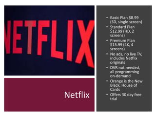 Netflix
• Basic Plan $8.99
(SD, single screen)
• Standard Plan
$12.99 (HD, 2
screens)
• Premium Plan
$15.99 (4K, 4
screens)
• No ads, no live TV,
includes Netflix
originals
• DVR not needed,
all programming
on-demand
• Orange is the New
Black, House of
Cards
• Offers 30 day free
trial
 