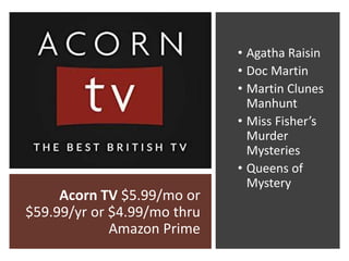 Acorn TV $5.99/mo or
$59.99/yr or $4.99/mo thru
Amazon Prime
• Agatha Raisin
• Doc Martin
• Martin Clunes
Manhunt
• Miss Fisher’s
Murder
Mysteries
• Queens of
Mystery
 