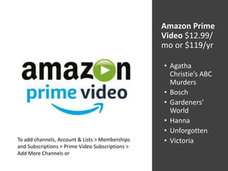 Amazon Prime
Video $12.99/
mo or $119/yr
• Agatha
Christie’s ABC
Murders
• Bosch
• Gardeners’
World
• Hanna
• Unforgotten
• VictoriaTo add channels, Account & Lists > Memberships
and Subscriptions > Prime Video Subscriptions >
Add More Channels or
 