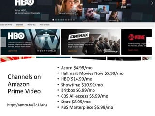 Channels on
Amazon
Prime Video
• Acorn $4.99/mo
• Hallmark Movies Now $5.99/mo
• HBO $14.99/mo
• Showtime $10.99/mo
• Britbox $6.99/mo
• CBS All-access $5.99/mo
• Starz $8.99/mo
• PBS Masterpiece $5.99/mo
https://amzn.to/2q1AYnp
 