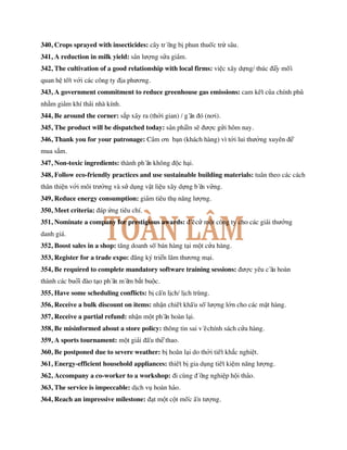 340, Crops sprayed with insecticides: cây trồng bị phun thuốc trừ sâu.
341, A reduction in milk yield: sản lượng sữa giảm.
342, The cultivation of a good relationship with local firms: việc xây dựng/ thúc đẩy mối
quan hệ tốt với các công ty địa phương.
343, A government commitment to reduce greenhouse gas emissions: cam kết của chính phủ
nhằm giảm khí thải nhà kính.
344, Be around the corner: sắp xảy ra (thời gian) / gần đó (nơi).
345, The product will be dispatched today: sản phẩm sẽ được gửi hôm nay.
346, Thank you for your patronage: Cảm ơn bạn (khách hàng) vì tới lui thường xuyên để
mua sắm.
347, Non-toxic ingredients: thành phần không độc hại.
348, Follow eco-friendly practices and use sustainable building materials: tuân theo các cách
thân thiện với môi trường và sử dụng vật liệu xây dựng bền vững.
349, Reduce energy consumption: giảm tiêu thụ năng lượng.
350, Meet criteria: đáp ứng tiêu chí.
351, Nominate a company for prestigious awards: đề cử một công ty cho các giải thưởng
danh giá.
352, Boost sales in a shop: tăng doanh số bán hàng tại một cửa hàng.
353, Register for a trade expo: đăng ký triển lãm thương mại.
354, Be required to complete mandatory software training sessions: được yêu cầu hoàn
thành các buổi đào tạo phần mềm bắt buộc.
355, Have some scheduling conflicts: bị cấn lịch/ lịch trùng.
356, Receive a bulk discount on items: nhận chiết khấu số lượng lớn cho các mặt hàng.
357, Receive a partial refund: nhận một phần hoàn lại.
358, Be misinformed about a store policy: thông tin sai về chính sách cửa hàng.
359, A sports tournament: một giải đấu thể thao.
360, Be postponed due to severe weather: bị hoãn lại do thời tiết khắc nghiệt.
361, Energy-efficient household appliances: thiết bị gia dụng tiết kiệm năng lượng.
362, Accompany a co-worker to a workshop: đi cùng đồng nghiệp hội thảo.
363, The service is impeccable: dịch vụ hoàn hảo.
364, Reach an impressive milestone: đạt một cột mốc ấn tượng.
 
