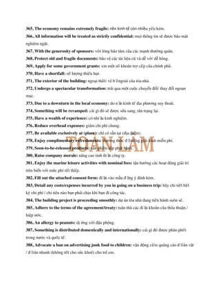 365, The economy remains extremely fragile: nền kinh tế còn nhiều yếu kém.
366, All information will be treated as strictly confidential: mọi thông tin sẽ được bảo mật
nghiêm ngặt.
367, With the generosity of sponsors: với lòng hảo tâm của các mạnh thường quân.
368, Protect old and fragile documents: bảo vệ các tài liệu cũ và dễ vỡ/ dễ hỏng.
369, Apply for some government grants: xin một số khoản trợ cấp của chính phủ.
370, Have a shortfall: số lượng thiếu hụt.
371, The exterior of the building: ngoại thất/ vẻ bề ngoài của tòa nhà.
372, Undergo a spectacular transformation: trải qua một cuộc chuyển đổi/ thay đổi ngoạn
mục.
373, Due to a downturn in the local economy: do nền kinh tế địa phương suy thoái.
374, Something will be revamped: cái gì đó sẽ được sửa sang, tân trạng lại.
375, Have a wealth of experience: có nhiều kinh nghiệm.
376, Reduce overhead expenses: giảm chi phí chung.
377, Be available exclusively at (place): chỉ có sẵn tại (địa điểm).
378, Enjoy complimentary refreshments: thưởng thức đồ uống giải khát miễn phí.
379, Soon-to-be-released products: sản phẩm sắp phát hành.
380, Raise company morale: nâng cao tinh thần công ty.
381, Enjoy the marine leisure activities with nominal fees: tận hưởng các hoạt động giải trí
trên biển với mức phí rất thấp.
382, Fill out the attached consent form: điền vào mẫu đồng ý đính kèm.
383, Detail any costs/expenses incurred by you in going on a business trip: hãy chi tiết bất
kỳ chi phí / chi tiêu nào bạn phải chịu khi bạn đi công tác.
384, The building project is proceeding smoothly: dự án tòa nhà đang tiến hành suôn sẻ.
385, Adhere to the terms of the agreement/treaty: tuân thủ các điều khoản của thỏa thuận /
hiệp ước.
386, An allergy to peanuts: dị ứng với đậu phộng.
387, Something is distributed domestically and internationally: cái gì đó được phân phối
trong nước và quốc tế.
388, Advocate a ban on advertising junk food to children: vận động cấm quảng cáo đồ ăn vặt
/ đồ ăn nhanh (không tốt cho sức khoẻ) cho trẻ em.
 