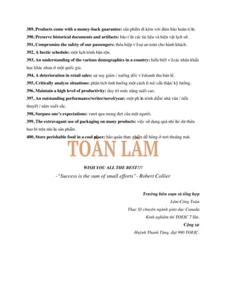389, Products come with a money-back guarantee: sản phẩm đi kèm với đảm bảo hoàn tiền.
390, Preserve historical documents and artifacts: bảo tồn các tài liệu và hiện vật lịch sử.
391, Compromise the safety of our passengers: thỏa hiệp về sự an toàn cho hành khách.
392, A hectic schedule: một lịch trình bận rộn.
393, An understanding of the various demographics in a country: hiểu biết về các nhân khẩu
học khác nhau ở một quốc gia.
394, A deterioration in retail sales: sự suy giảm / xuống dốc về doanh thu bán lẻ.
395, Critically analyze situations: phân tích tình huống một cách tỉ mỉ/ cẩn thận/ kỹ lưỡng.
396, Maintain a high level of productivity: duy trì mức năng suất cao.
397, An outstanding performance/writer/novel/year: một phần trình diễn/ nhà văn / tiểu
thuyết / năm xuất sắc.
398, Surpass one’s expectations: vượt qua mong đợi của một người.
399, The extravagant use of packaging on many products: việc sử dụng quá nhiều/ dư thừa
bao bì trên nhiều sản phẩm.
400, Store perishable food in a cool place: bảo quản thực phẩm dễ hỏng ở nơi thoáng mát.
WISH YOU ALL THE BEST!!!
-“Success is the sum of small efforts”- Robert Collier
Trưởng biên soạn và tổng hợp
Lâm Công Toàn
Thạc Sỹ chuyên ngành giáo dục Canada
Kinh nghiệm thi TOEIC 7 lần.
Cộng sự
Huỳnh Thanh Tùng, đạt 990 TOEIC.
 