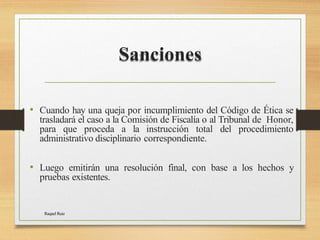 Sanciones
Raquel Ruiz
• Cuando hay una queja por incumplimiento del Código de Ética se
trasladará el caso a la Comisión de Fiscalía o al Tribunal de Honor,
para que proceda a la instrucción total del procedimiento
administrativo disciplinario correspondiente.
• Luego emitirán una resolución final, con base a los hechos y
pruebas existentes.
 